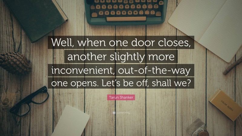 Tarun Shanker Quote: “Well, when one door closes, another slightly more inconvenient, out-of-the-way one opens. Let’s be off, shall we?”