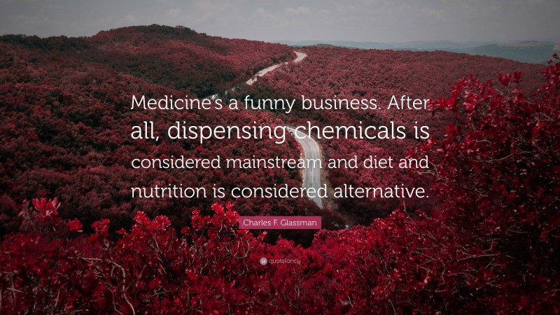 Charles F. Glassman Quote: “Medicine’s a funny business. After all, dispensing chemicals is considered mainstream and diet and nutrition is considered alternative.”