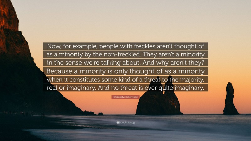 Christopher Isherwood Quote: “Now, for example, people with freckles aren’t thought of as a minority by the non-freckled. They aren’t a minority in the sense we’re talking about. And why aren’t they? Because a minority is only thought of as a minority when it constitutes some kind of a threat to the majority, real or imaginary. And no threat is ever quite imaginary.”