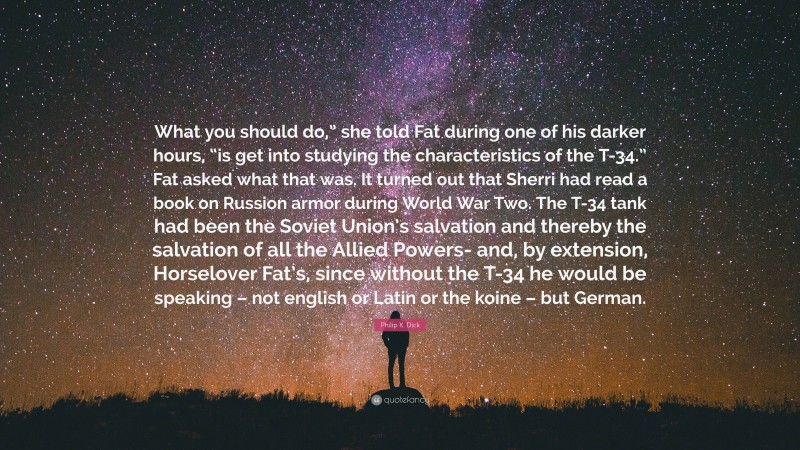 Philip K. Dick Quote: “What you should do,” she told Fat during one of his darker hours, “is get into studying the characteristics of the T-34.” Fat asked what that was. It turned out that Sherri had read a book on Russion armor during World War Two. The T-34 tank had been the Soviet Union’s salvation and thereby the salvation of all the Allied Powers- and, by extension, Horselover Fat’s, since without the T-34 he would be speaking – not english or Latin or the koine – but German.”