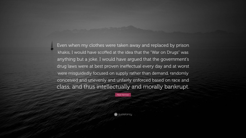 Piper Kerman Quote: “Even when my clothes were taken away and replaced by prison khakis, I would have scoffed at the idea that the “War on Drugs” was anything but a joke. I would have argued that the government’s drug laws were at best proven ineffectual every day and at worst were misguidedly focused on supply rather than demand, randomly conceived and unevenly and unfairly enforced based on race and class, and thus intellectually and morally bankrupt.”