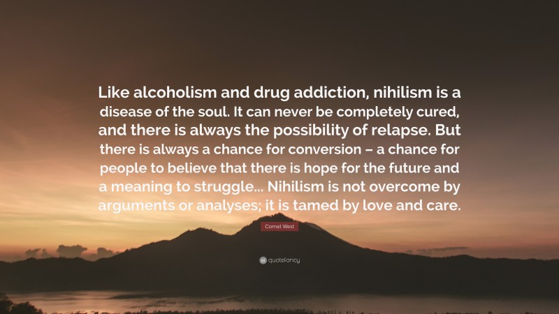 Cornel West Quote: “Like alcoholism and drug addiction, nihilism is a disease of the soul. It can never be completely cured, and there is always the possibility of relapse. But there is always a chance for conversion – a chance for people to believe that there is hope for the future and a meaning to struggle... Nihilism is not overcome by arguments or analyses; it is tamed by love and care.”