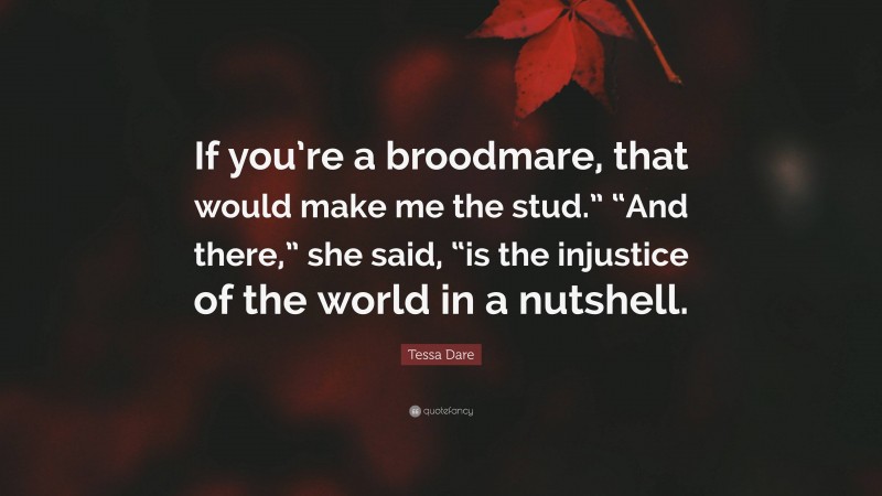 Tessa Dare Quote: “If you’re a broodmare, that would make me the stud.” “And there,” she said, “is the injustice of the world in a nutshell.”