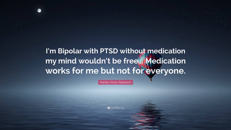 Stanley Victor Paskavich Quote: “I’m Bipolar with PTSD without medication my mind wouldn’t be free... Medication works for me but not for everyone.”
