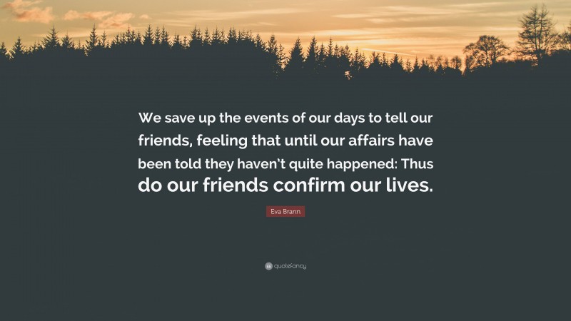 Eva Brann Quote: “We save up the events of our days to tell our friends, feeling that until our affairs have been told they haven’t quite happened: Thus do our friends confirm our lives.”