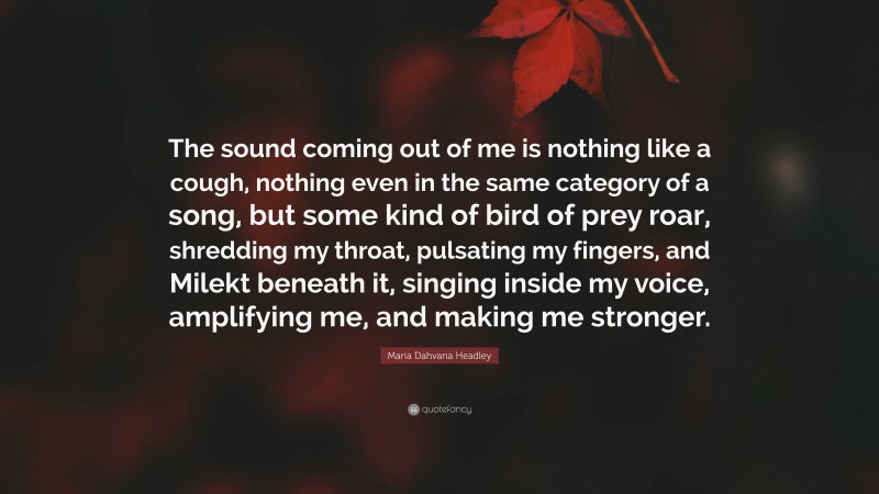 Maria Dahvana Headley Quote: “The sound coming out of me is nothing like a cough, nothing even in the same category of a song, but some kind of bird of prey roar, shredding my throat, pulsating my fingers, and Milekt beneath it, singing inside my voice, amplifying me, and making me stronger.”