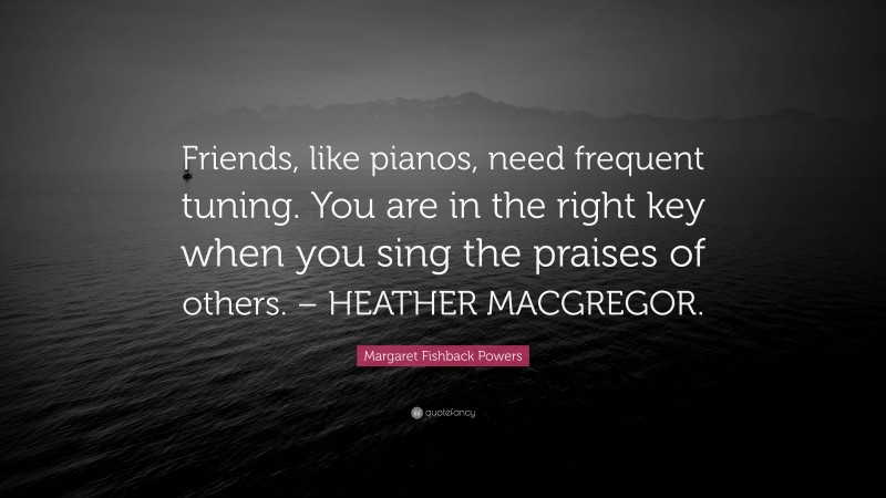 Margaret Fishback Powers Quote: “Friends, like pianos, need frequent tuning. You are in the right key when you sing the praises of others. – HEATHER MACGREGOR.”