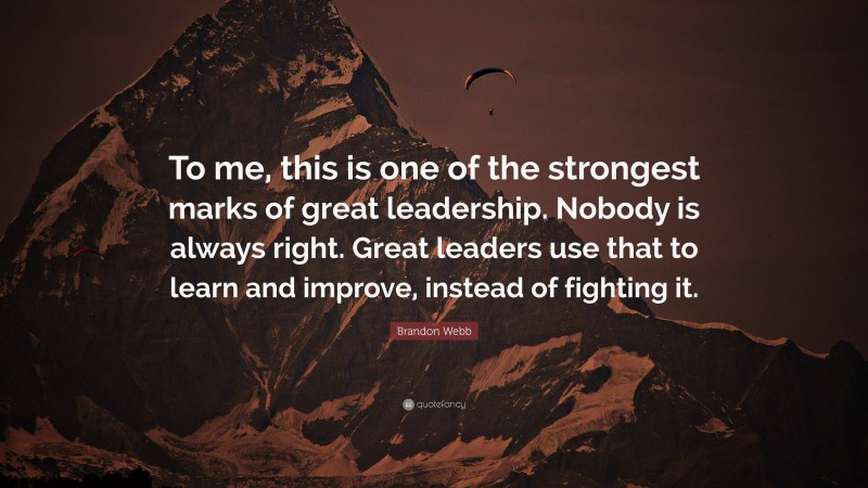 Brandon Webb Quote: “To me, this is one of the strongest marks of great leadership. Nobody is always right. Great leaders use that to learn and improve, instead of fighting it.”