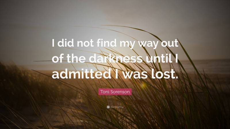 Toni Sorenson Quote: “I did not find my way out of the darkness until I admitted I was lost.”