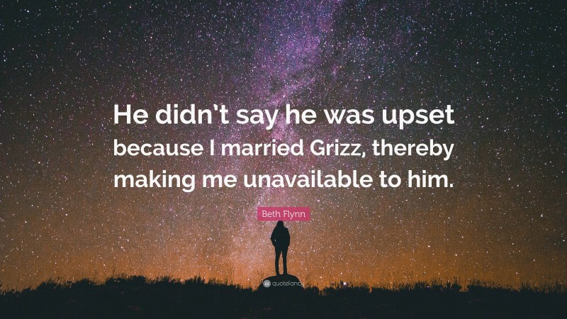 Beth Flynn Quote: “He didn’t say he was upset because I married Grizz, thereby making me unavailable to him.”