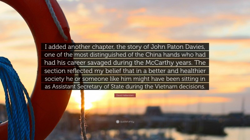 David Halberstam Quote: “I added another chapter, the story of John Paton Davies, one of the most distinguished of the China hands who had had his career savaged during the McCarthy years. The section reflected my belief that in a better and healthier society he or someone like him might have been sitting in as Assistant Secretary of State during the Vietnam decisions.”