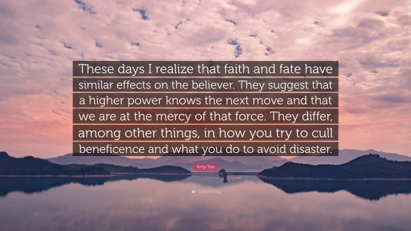 Amy Tan Quote: “These days I realize that faith and fate have similar effects on the believer. They suggest that a higher power knows the next move and that we are at the mercy of that force. They differ, among other things, in how you try to cull beneficence and what you do to avoid disaster.”