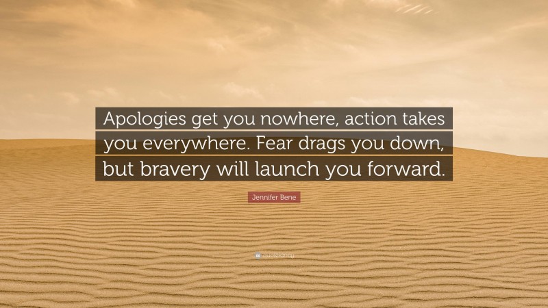 Jennifer Bene Quote: “Apologies get you nowhere, action takes you everywhere. Fear drags you down, but bravery will launch you forward.”