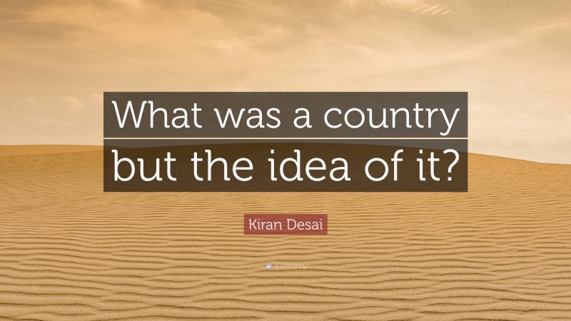 Kiran Desai Quote: “What was a country but the idea of it?”