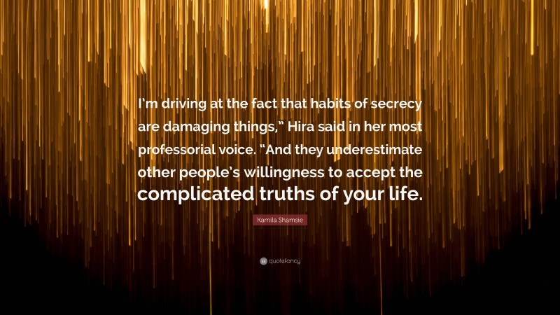 Kamila Shamsie Quote: “I’m driving at the fact that habits of secrecy are damaging things,” Hira said in her most professorial voice. “And they underestimate other people’s willingness to accept the complicated truths of your life.”