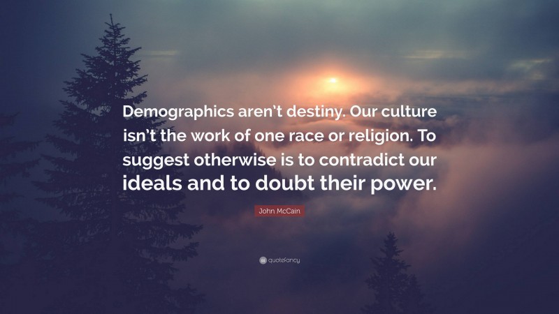 John McCain Quote: “Demographics aren’t destiny. Our culture isn’t the work of one race or religion. To suggest otherwise is to contradict our ideals and to doubt their power.”