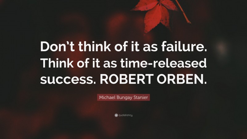 Michael Bungay Stanier Quote: “Don’t think of it as failure. Think of it as time-released success. ROBERT ORBEN.”