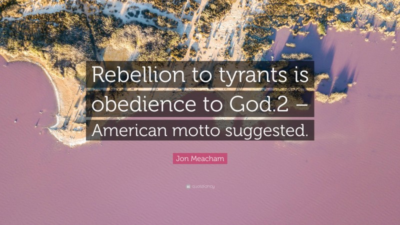 Jon Meacham Quote: “Rebellion to tyrants is obedience to God.2 – American motto suggested.”