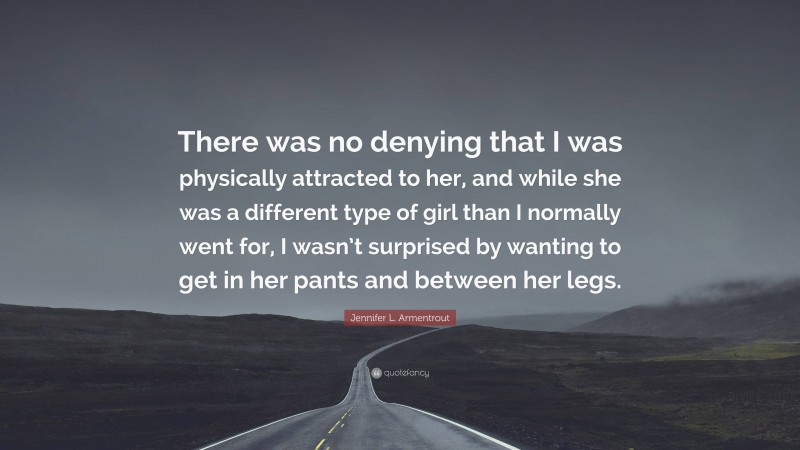 Jennifer L. Armentrout Quote: “There was no denying that I was physically attracted to her, and while she was a different type of girl than I normally went for, I wasn’t surprised by wanting to get in her pants and between her legs.”