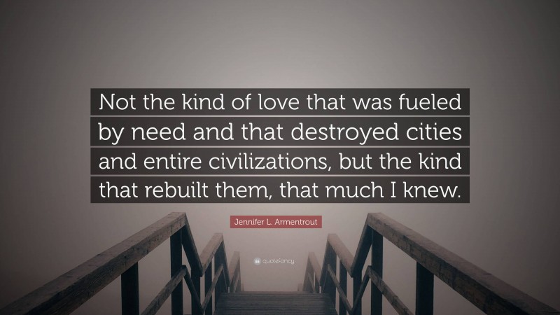 Jennifer L. Armentrout Quote: “Not the kind of love that was fueled by need and that destroyed cities and entire civilizations, but the kind that rebuilt them, that much I knew.”