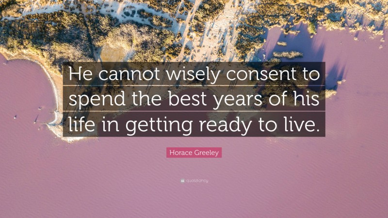 Horace Greeley Quote: “He cannot wisely consent to spend the best years of his life in getting ready to live.”