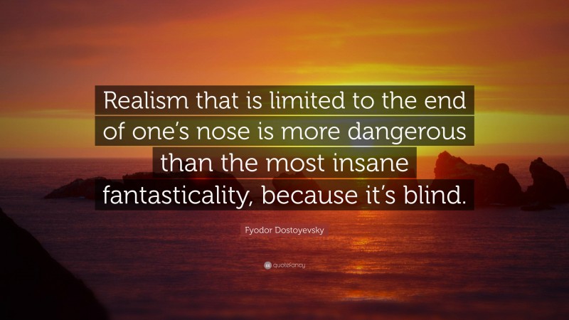 Fyodor Dostoyevsky Quote: “Realism that is limited to the end of one’s nose is more dangerous than the most insane fantasticality, because it’s blind.”