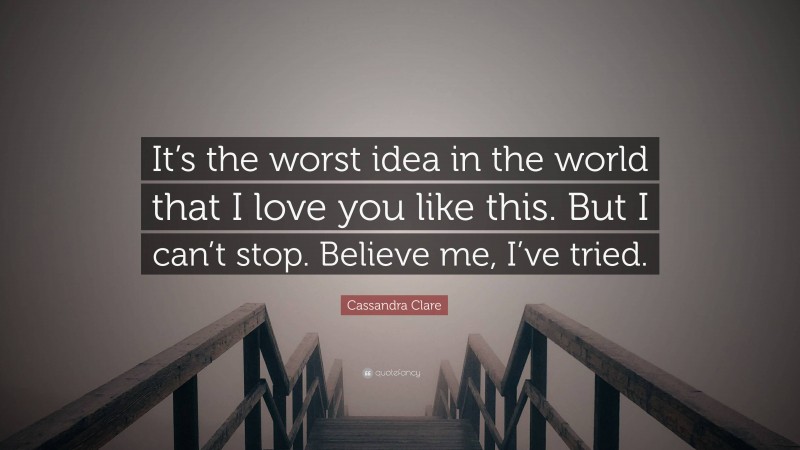 Cassandra Clare Quote: “It’s the worst idea in the world that I love you like this. But I can’t stop. Believe me, I’ve tried.”