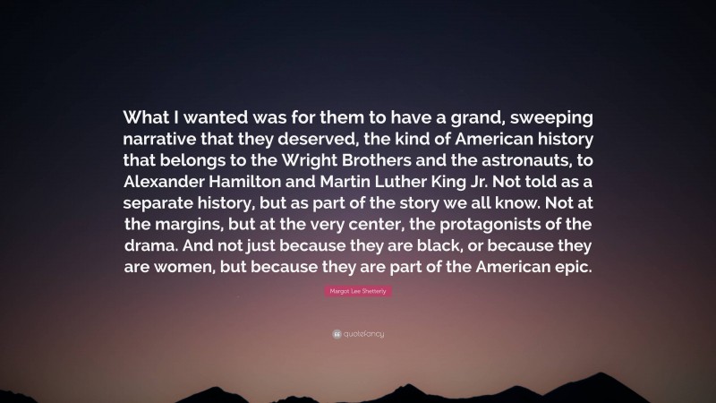 Margot Lee Shetterly Quote: “What I wanted was for them to have a grand, sweeping narrative that they deserved, the kind of American history that belongs to the Wright Brothers and the astronauts, to Alexander Hamilton and Martin Luther King Jr. Not told as a separate history, but as part of the story we all know. Not at the margins, but at the very center, the protagonists of the drama. And not just because they are black, or because they are women, but because they are part of the American epic.”