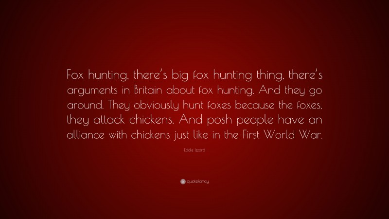 Eddie Izzard Quote: “Fox hunting, there’s big fox hunting thing, there’s arguments in Britain about fox hunting. And they go around. They obviously hunt foxes because the foxes, they attack chickens. And posh people have an alliance with chickens just like in the First World War.”