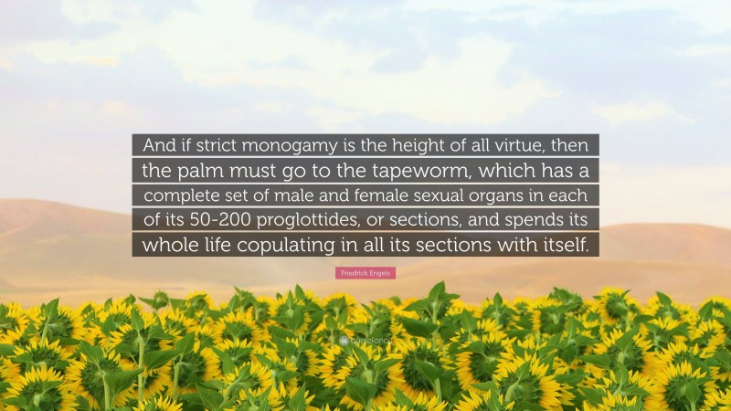 Friedrick Engels Quote: “And if strict monogamy is the height of all virtue, then the palm must go to the tapeworm, which has a complete set of male and female sexual organs in each of its 50-200 proglottides, or sections, and spends its whole life copulating in all its sections with itself.”