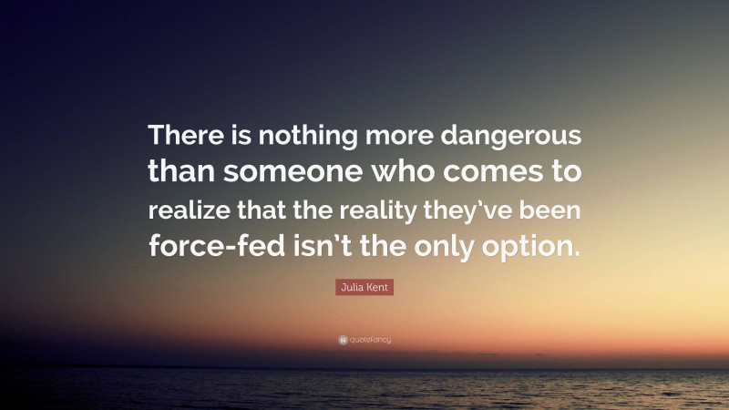 Julia Kent Quote: “There is nothing more dangerous than someone who comes to realize that the reality they’ve been force-fed isn’t the only option.”