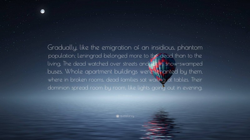 M.T. Anderson Quote: “Gradually, like the emigration of an insidious, phantom population, Leningrad belonged more to the dead than to the living. The dead watched over streets and sat in snow-swamped buses. Whole apartment buildings were tenanted by them, where in broken rooms, dead families sat waiting at tables. Their dominion spread room by room, like lights going out in evening.”