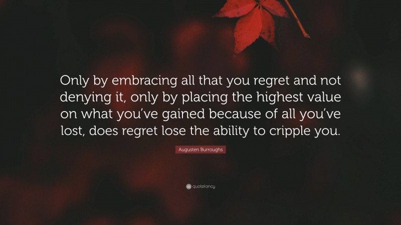 Augusten Burroughs Quote: “Only by embracing all that you regret and not denying it, only by placing the highest value on what you’ve gained because of all you’ve lost, does regret lose the ability to cripple you.”