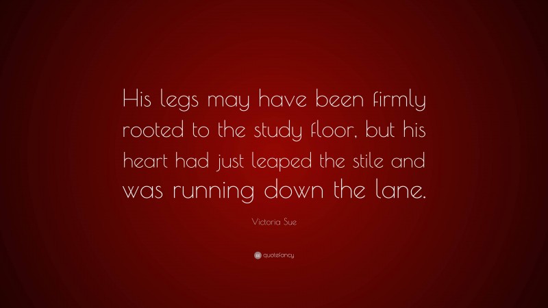 Victoria Sue Quote: “His legs may have been firmly rooted to the study floor, but his heart had just leaped the stile and was running down the lane.”
