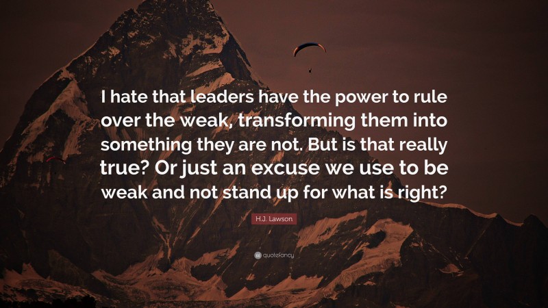H.J. Lawson Quote: “I hate that leaders have the power to rule over the weak, transforming them into something they are not. But is that really true? Or just an excuse we use to be weak and not stand up for what is right?”