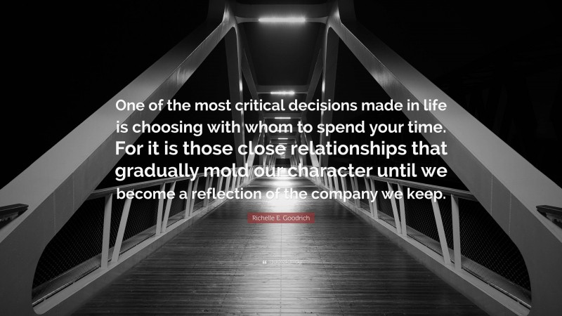 Richelle E. Goodrich Quote: “One of the most critical decisions made in life is choosing with whom to spend your time. For it is those close relationships that gradually mold our character until we become a reflection of the company we keep.”