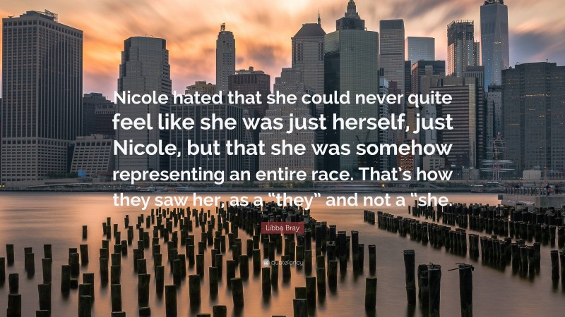 Libba Bray Quote: “Nicole hated that she could never quite feel like she was just herself, just Nicole, but that she was somehow representing an entire race. That’s how they saw her, as a “they” and not a “she.”