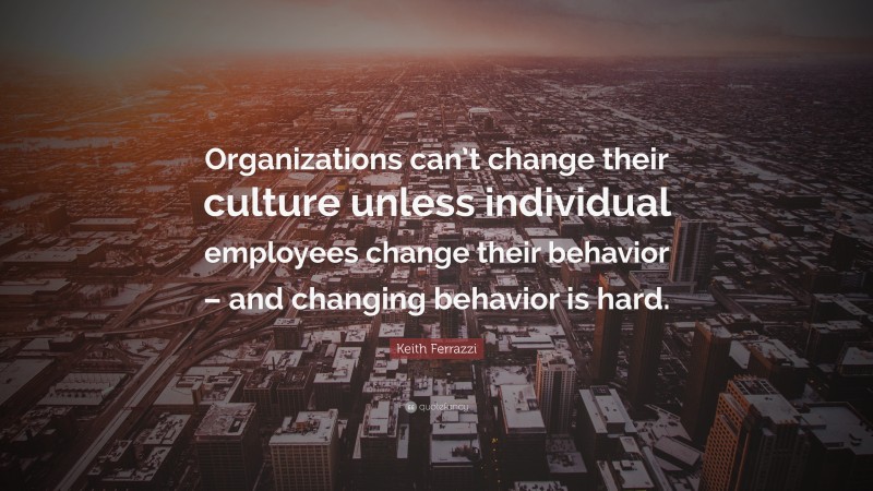 Keith Ferrazzi Quote: “Organizations can’t change their culture unless individual employees change their behavior – and changing behavior is hard.”