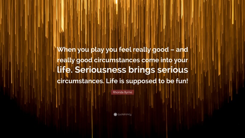 Rhonda Byrne Quote: “When you play you feel really good – and really good circumstances come into your life. Seriousness brings serious circumstances. Life is supposed to be fun!”