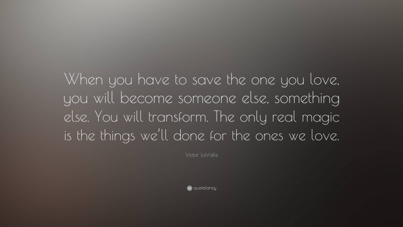 Victor LaValle Quote: “When you have to save the one you love, you will become someone else, something else. You will transform. The only real magic is the things we’ll done for the ones we love.”