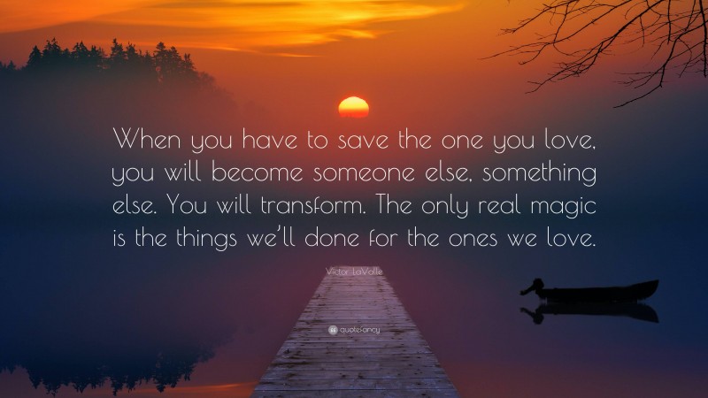 Victor LaValle Quote: “When you have to save the one you love, you will become someone else, something else. You will transform. The only real magic is the things we’ll done for the ones we love.”