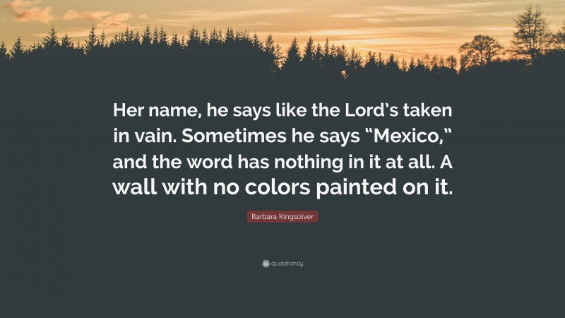 Barbara Kingsolver Quote: “Her name, he says like the Lord’s taken in vain. Sometimes he says “Mexico,” and the word has nothing in it at all. A wall with no colors painted on it.”
