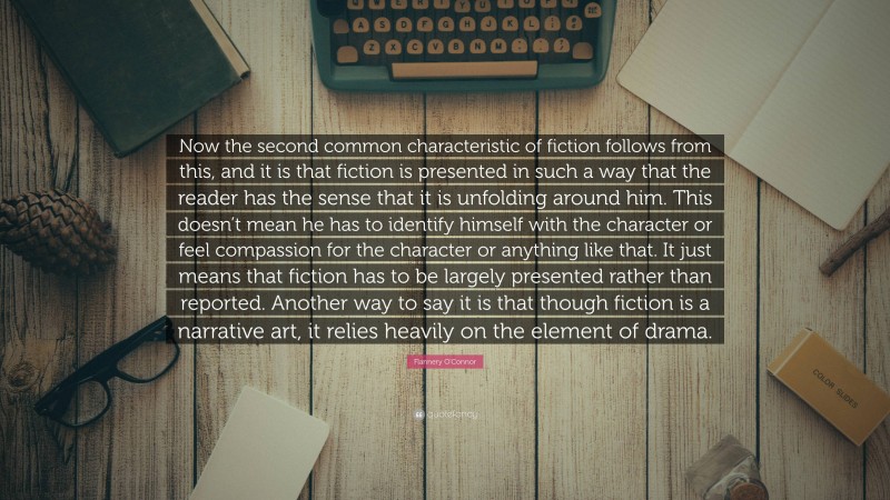 Flannery O'Connor Quote: “Now the second common characteristic of fiction follows from this, and it is that fiction is presented in such a way that the reader has the sense that it is unfolding around him. This doesn’t mean he has to identify himself with the character or feel compassion for the character or anything like that. It just means that fiction has to be largely presented rather than reported. Another way to say it is that though fiction is a narrative art, it relies heavily on the element of drama.”