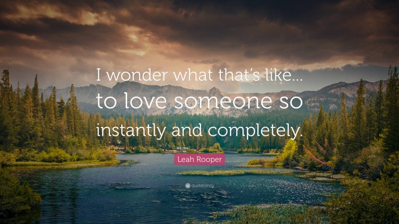 Leah Rooper Quote: “I wonder what that’s like... to love someone so instantly and completely.”