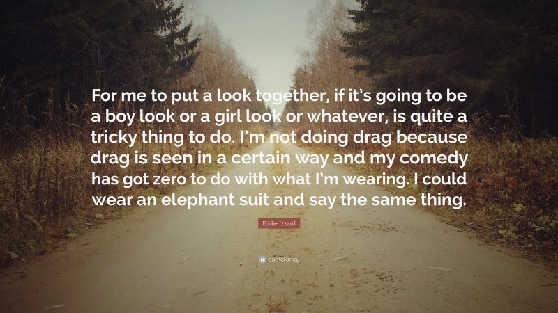 Eddie Izzard Quote: “For me to put a look together, if it’s going to be a boy look or a girl look or whatever, is quite a tricky thing to do. I’m not doing drag because drag is seen in a certain way and my comedy has got zero to do with what I’m wearing. I could wear an elephant suit and say the same thing.”