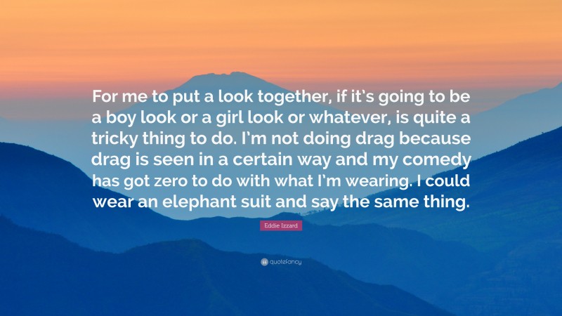 Eddie Izzard Quote: “For me to put a look together, if it’s going to be a boy look or a girl look or whatever, is quite a tricky thing to do. I’m not doing drag because drag is seen in a certain way and my comedy has got zero to do with what I’m wearing. I could wear an elephant suit and say the same thing.”