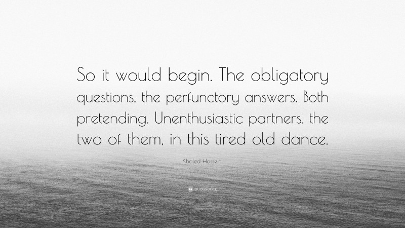 Khaled Hosseini Quote: “So it would begin. The obligatory questions, the perfunctory answers. Both pretending. Unenthusiastic partners, the two of them, in this tired old dance.”