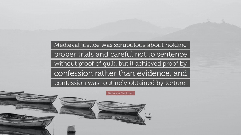 Barbara W. Tuchman Quote: “Medieval justice was scrupulous about holding proper trials and careful not to sentence without proof of guilt, but it achieved proof by confession rather than evidence, and confession was routinely obtained by torture.”