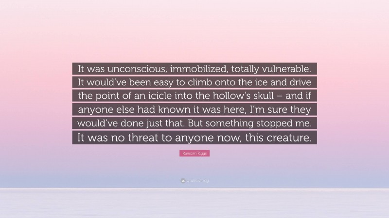 Ransom Riggs Quote: “It was unconscious, immobilized, totally vulnerable. It would’ve been easy to climb onto the ice and drive the point of an icicle into the hollow’s skull – and if anyone else had known it was here, I’m sure they would’ve done just that. But something stopped me. It was no threat to anyone now, this creature.”