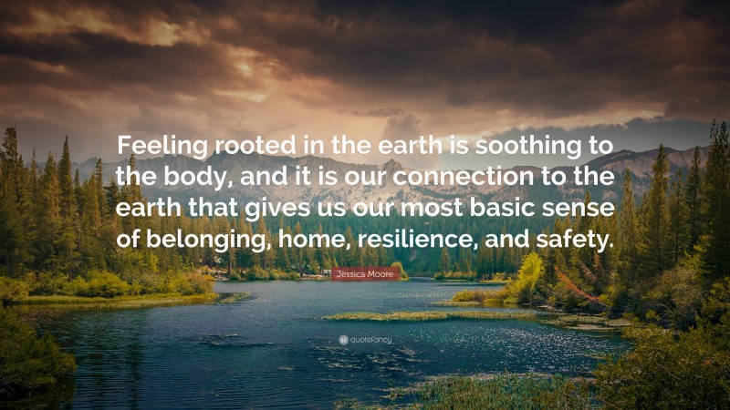 Jessica Moore Quote: “Feeling rooted in the earth is soothing to the body, and it is our connection to the earth that gives us our most basic sense of belonging, home, resilience, and safety.”